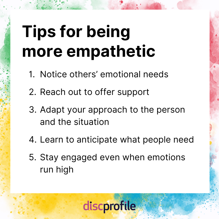 Tips for being more empathetic: notice others' emotional needs, reach out to offer support, adapt your approach to the person and situation, anticipate what people need, and stay engaged even when things get emotional.