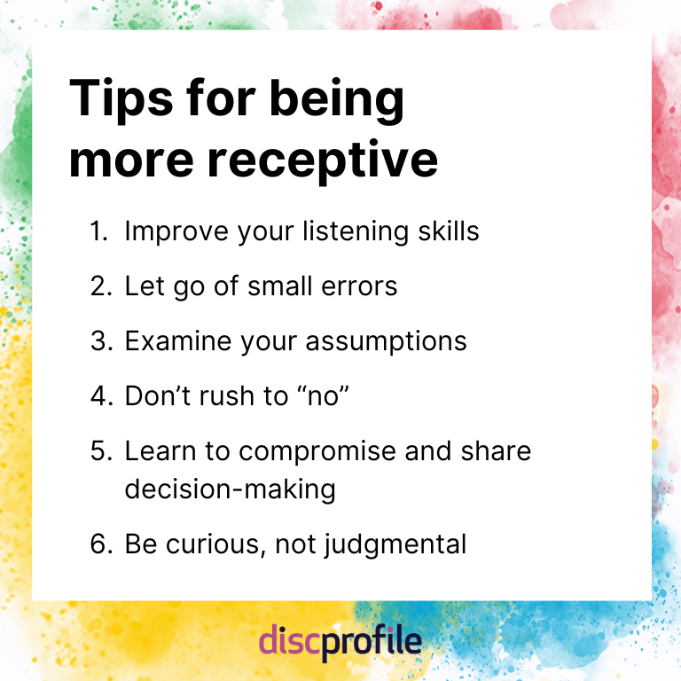 How to be more receptive: Improve your listening skills, let go of small errors, examine your assumptions, don't rush to no, learn to compromise, and be curious
