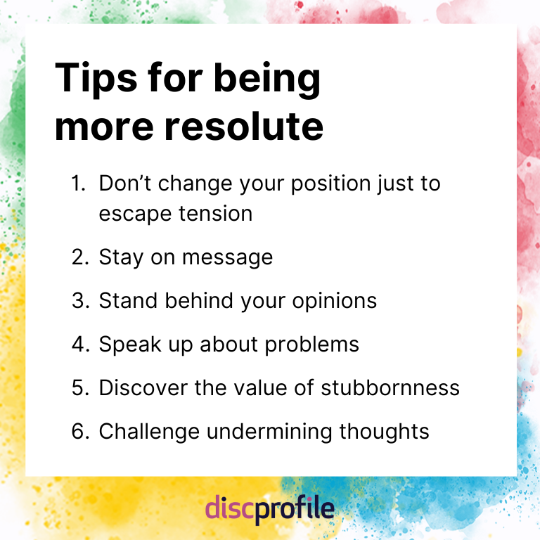Tips for being more resolute: Don't change your position just to escape tension, stay on message, stand behind your opinions, speak up about problems, discover the value of stubbornness, and challenge undermining thoughts