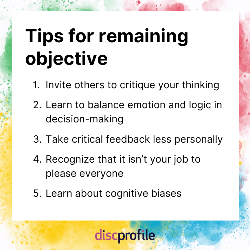 Tips for remaining objective: Invite others to critique your thinking, learn to balance emotion and logic in decision-making, take critical feedback less personally, recognize that it isn’t your job to please everyone, and learn about cognitive biases